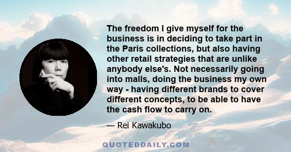 The freedom I give myself for the business is in deciding to take part in the Paris collections, but also having other retail strategies that are unlike anybody else's. Not necessarily going into malls, doing the