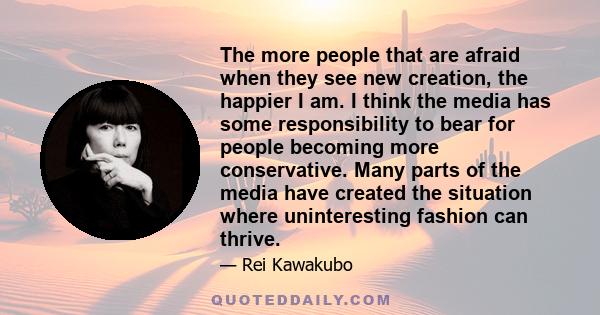 The more people that are afraid when they see new creation, the happier I am. I think the media has some responsibility to bear for people becoming more conservative. Many parts of the media have created the situation