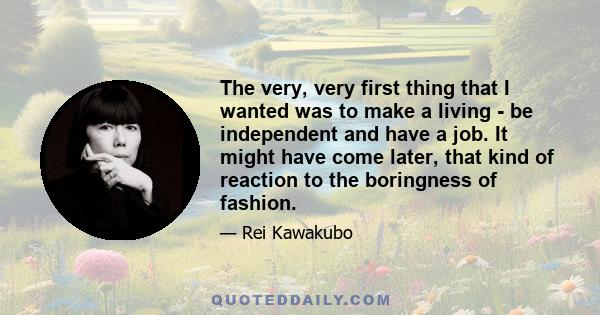 The very, very first thing that I wanted was to make a living - be independent and have a job. It might have come later, that kind of reaction to the boringness of fashion.