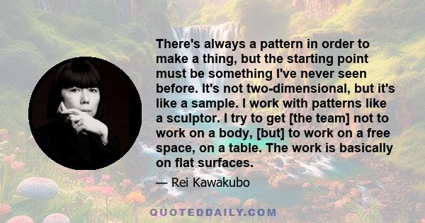 There's always a pattern in order to make a thing, but the starting point must be something I've never seen before. It's not two-dimensional, but it's like a sample. I work with patterns like a sculptor. I try to get