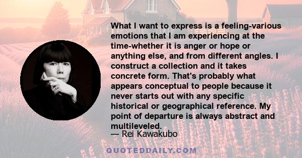 What I want to express is a feeling-various emotions that I am experiencing at the time-whether it is anger or hope or anything else, and from different angles. I construct a collection and it takes concrete form.