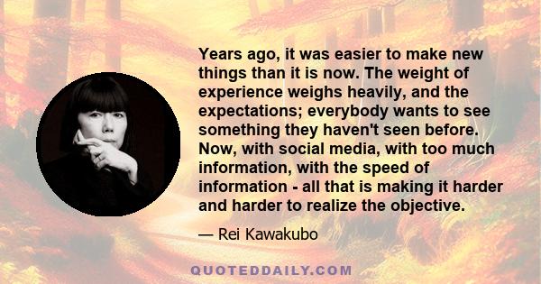 Years ago, it was easier to make new things than it is now. The weight of experience weighs heavily, and the expectations; everybody wants to see something they haven't seen before. Now, with social media, with too much 