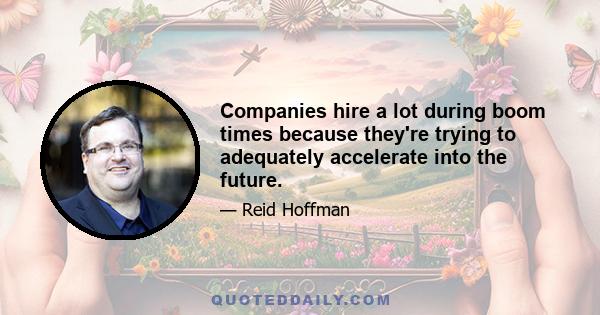 Companies hire a lot during boom times because they're trying to adequately accelerate into the future.