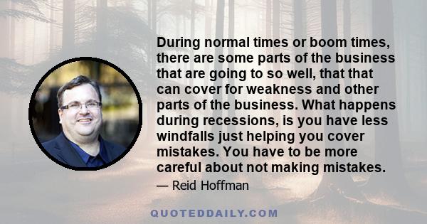 During normal times or boom times, there are some parts of the business that are going to so well, that that can cover for weakness and other parts of the business. What happens during recessions, is you have less