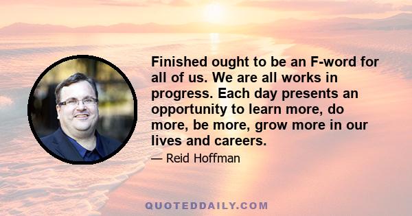 Finished ought to be an F-word for all of us. We are all works in progress. Each day presents an opportunity to learn more, do more, be more, grow more in our lives and careers.