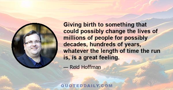 Giving birth to something that could possibly change the lives of millions of people for possibly decades, hundreds of years, whatever the length of time the run is, is a great feeling.