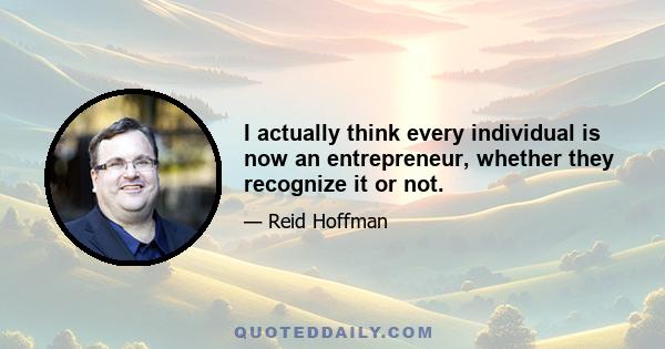 I actually think every individual is now an entrepreneur, whether they recognize it or not.