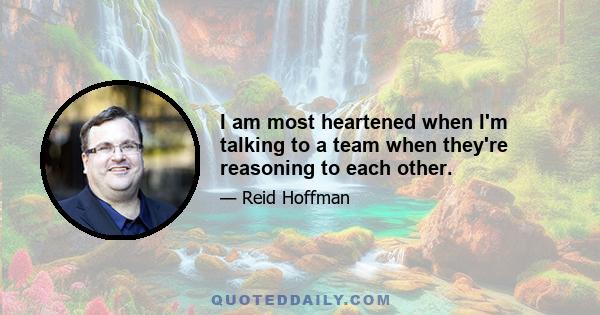 I am most heartened when I'm talking to a team when they're reasoning to each other.