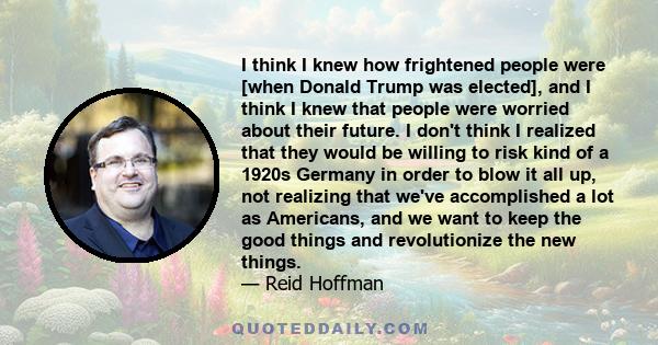 I think I knew how frightened people were [when Donald Trump was elected], and I think I knew that people were worried about their future. I don't think I realized that they would be willing to risk kind of a 1920s