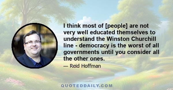 I think most of [people] are not very well educated themselves to understand the Winston Churchill line - democracy is the worst of all governments until you consider all the other ones.