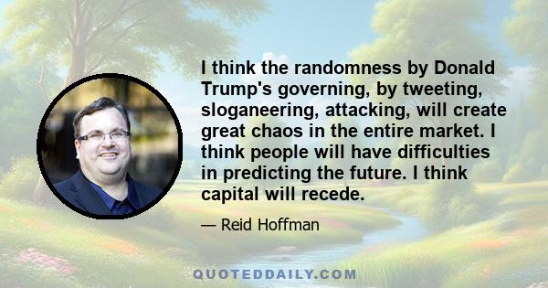 I think the randomness by Donald Trump's governing, by tweeting, sloganeering, attacking, will create great chaos in the entire market. I think people will have difficulties in predicting the future. I think capital