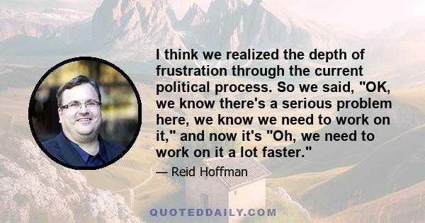 I think we realized the depth of frustration through the current political process. So we said, OK, we know there's a serious problem here, we know we need to work on it, and now it's Oh, we need to work on it a lot