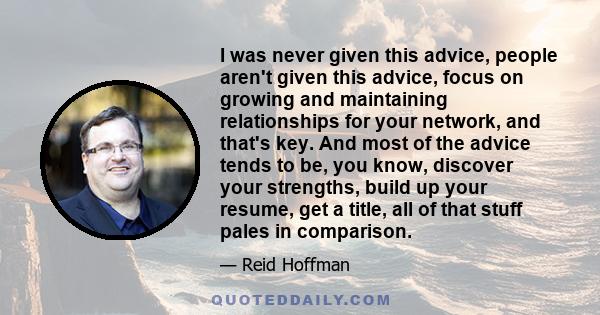 I was never given this advice, people aren't given this advice, focus on growing and maintaining relationships for your network, and that's key. And most of the advice tends to be, you know, discover your strengths,