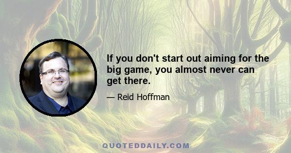 If you don't start out aiming for the big game, you almost never can get there.