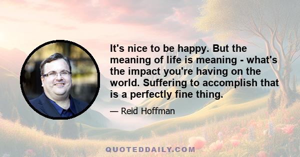 It's nice to be happy. But the meaning of life is meaning - what's the impact you're having on the world. Suffering to accomplish that is a perfectly fine thing.