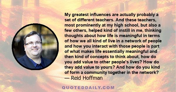 My greatest influences are actually probably a set of different teachers. And these teachers, most prominently at my high school, but also a few others, helped kind of instill in me, thinking thoughts about how life is