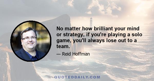 No matter how brilliant your mind or strategy, if you're playing a solo game, you'll always lose out to a team.