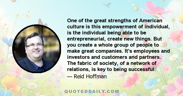 One of the great strengths of American culture is this empowerment of individual, is the individual being able to be entrepreneurial, create new things. But you create a whole group of people to make great companies.