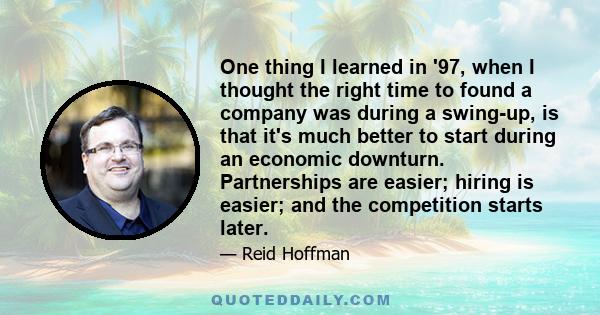 One thing I learned in '97, when I thought the right time to found a company was during a swing-up, is that it's much better to start during an economic downturn. Partnerships are easier; hiring is easier; and the