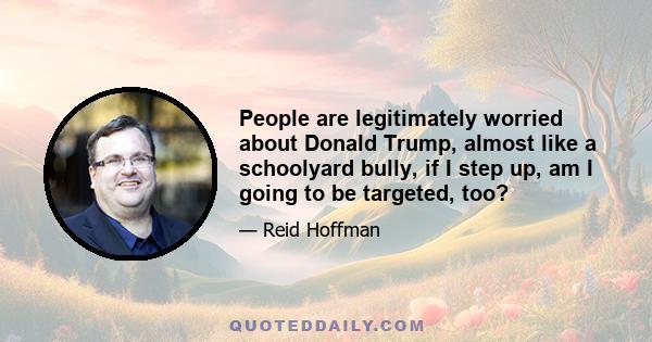 People are legitimately worried about Donald Trump, almost like a schoolyard bully, if I step up, am I going to be targeted, too?