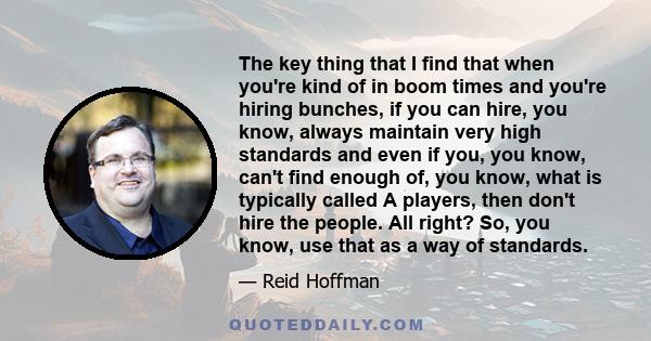 The key thing that I find that when you're kind of in boom times and you're hiring bunches, if you can hire, you know, always maintain very high standards and even if you, you know, can't find enough of, you know, what