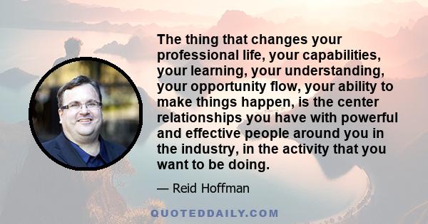 The thing that changes your professional life, your capabilities, your learning, your understanding, your opportunity flow, your ability to make things happen, is the center relationships you have with powerful and