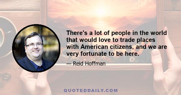 There's a lot of people in the world that would love to trade places with American citizens, and we are very fortunate to be here.