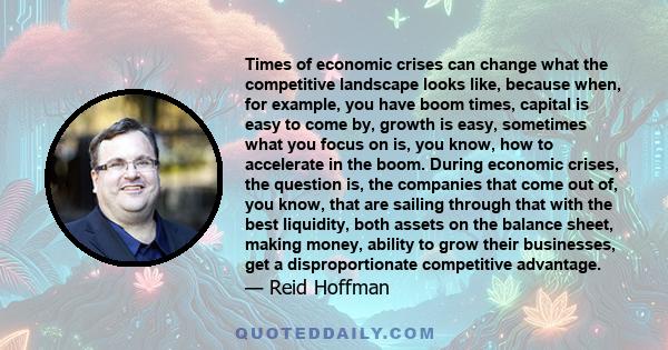 Times of economic crises can change what the competitive landscape looks like, because when, for example, you have boom times, capital is easy to come by, growth is easy, sometimes what you focus on is, you know, how to 