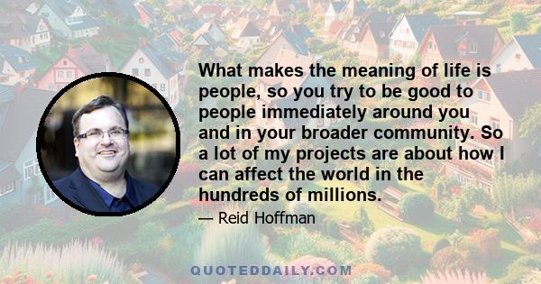 What makes the meaning of life is people, so you try to be good to people immediately around you and in your broader community. So a lot of my projects are about how I can affect the world in the hundreds of millions.