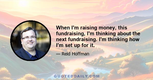 When I'm raising money, this fundraising, I'm thinking about the next fundraising. I'm thinking how I'm set up for it.