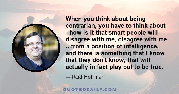 When you think about being contrarian, you have to think about - how is it that smart people will disagree with me, disagree with me ...from a position of intelligence, and there is something that I know that they don't 