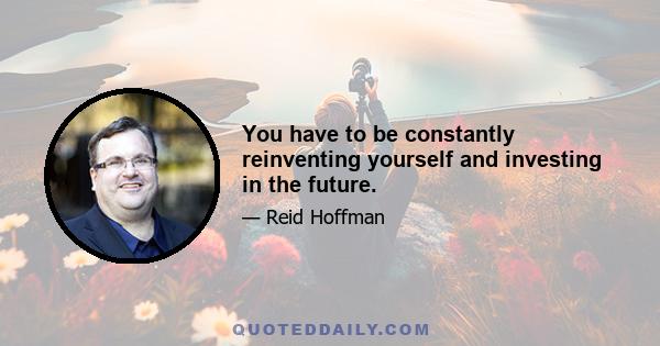 You have to be constantly reinventing yourself and investing in the future.