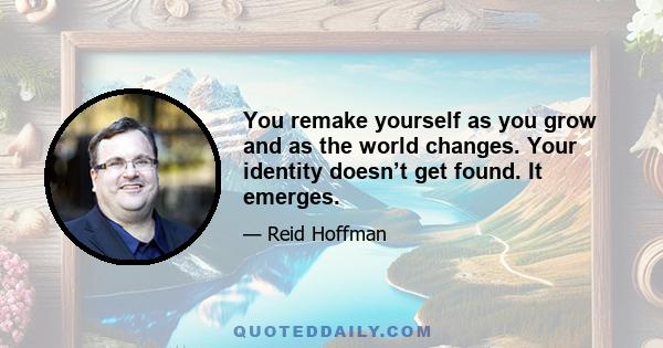 You remake yourself as you grow and as the world changes. Your identity doesn’t get found. It emerges.