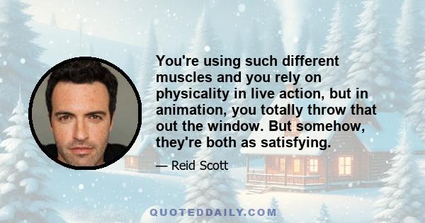 You're using such different muscles and you rely on physicality in live action, but in animation, you totally throw that out the window. But somehow, they're both as satisfying.