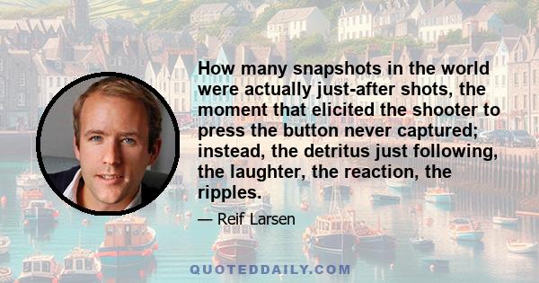 How many snapshots in the world were actually just-after shots, the moment that elicited the shooter to press the button never captured; instead, the detritus just following, the laughter, the reaction, the ripples.