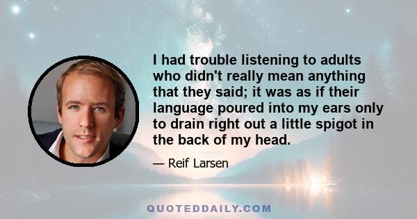 I had trouble listening to adults who didn't really mean anything that they said; it was as if their language poured into my ears only to drain right out a little spigot in the back of my head.