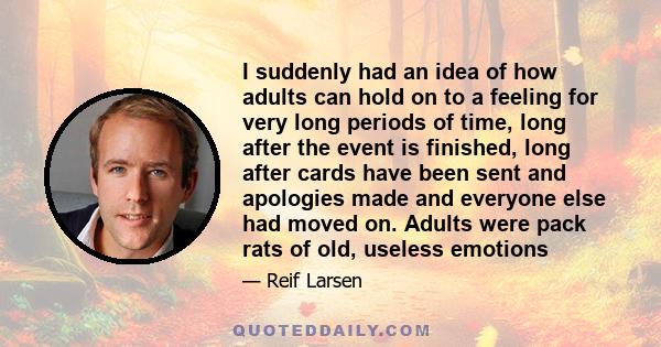 I suddenly had an idea of how adults can hold on to a feeling for very long periods of time, long after the event is finished, long after cards have been sent and apologies made and everyone else had moved on. Adults