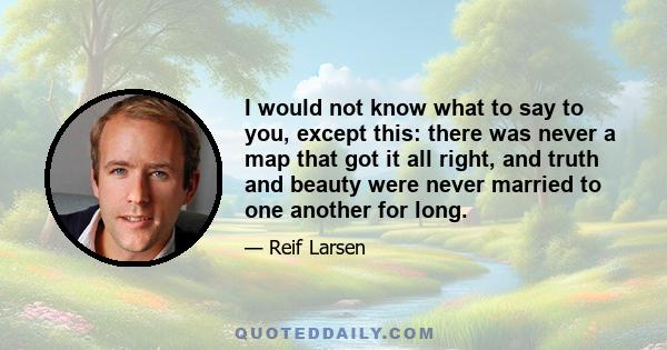 I would not know what to say to you, except this: there was never a map that got it all right, and truth and beauty were never married to one another for long.