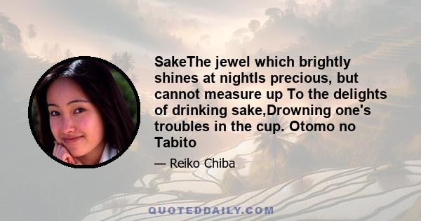 SakeThe jewel which brightly shines at nightIs precious, but cannot measure up To the delights of drinking sake,Drowning one's troubles in the cup. Otomo no Tabito