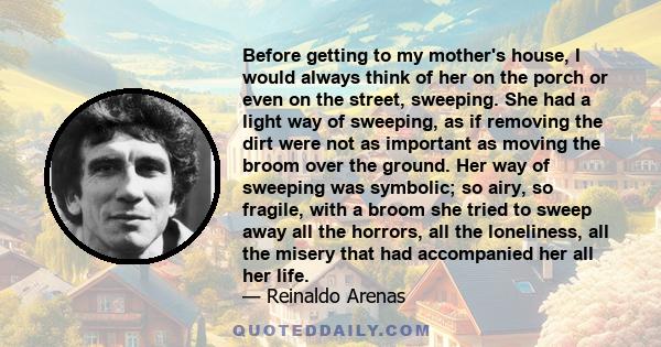 Before getting to my mother's house, I would always think of her on the porch or even on the street, sweeping. She had a light way of sweeping, as if removing the dirt were not as important as moving the broom over the