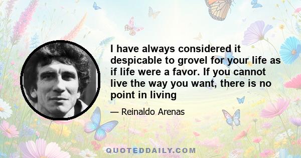 I have always considered it despicable to grovel for your life as if life were a favor. If you cannot live the way you want, there is no point in living