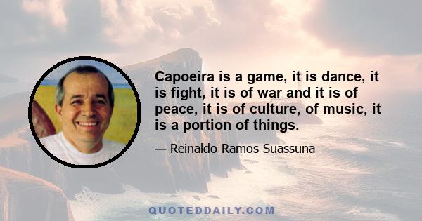 Capoeira is a game, it is dance, it is fight, it is of war and it is of peace, it is of culture, of music, it is a portion of things.