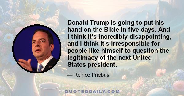 Donald Trump is going to put his hand on the Bible in five days. And I think it's incredibly disappointing, and I think it's irresponsible for people like himself to question the legitimacy of the next United States