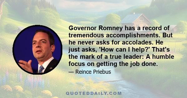 Governor Romney has a record of tremendous accomplishments. But he never asks for accolades. He just asks, 'How can I help?' That's the mark of a true leader: A humble focus on getting the job done.