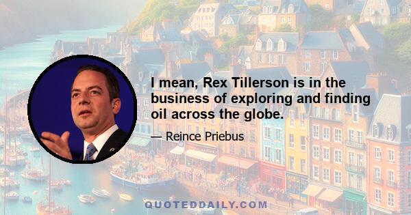 I mean, Rex Tillerson is in the business of exploring and finding oil across the globe.