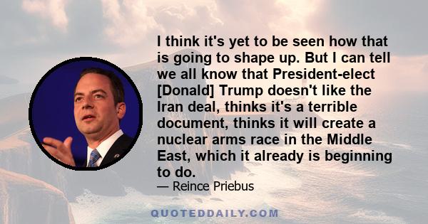 I think it's yet to be seen how that is going to shape up. But I can tell we all know that President-elect [Donald] Trump doesn't like the Iran deal, thinks it's a terrible document, thinks it will create a nuclear arms 