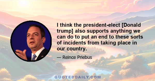 I think the president-elect [Donald trump] also supports anything we can do to put an end to these sorts of incidents from taking place in our country.