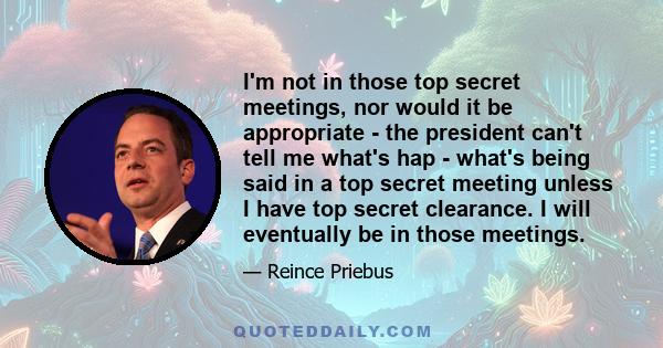 I'm not in those top secret meetings, nor would it be appropriate - the president can't tell me what's hap - what's being said in a top secret meeting unless I have top secret clearance. I will eventually be in those