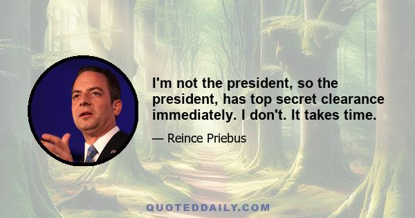 I'm not the president, so the president, has top secret clearance immediately. I don't. It takes time.