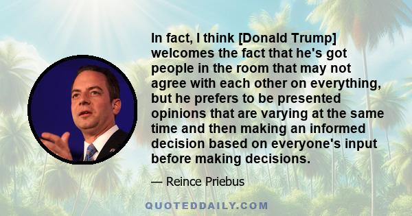 In fact, I think [Donald Trump] welcomes the fact that he's got people in the room that may not agree with each other on everything, but he prefers to be presented opinions that are varying at the same time and then